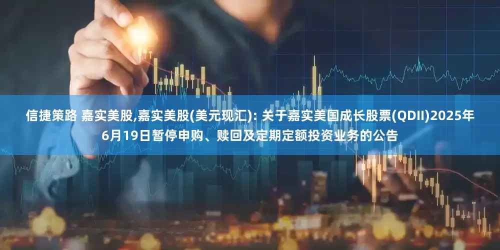 信捷策路 嘉实美股,嘉实美股(美元现汇): 关于嘉实美国成长股票(QDII)2025年6月19日暂停申购、赎回及定期定额投资业务的公告
