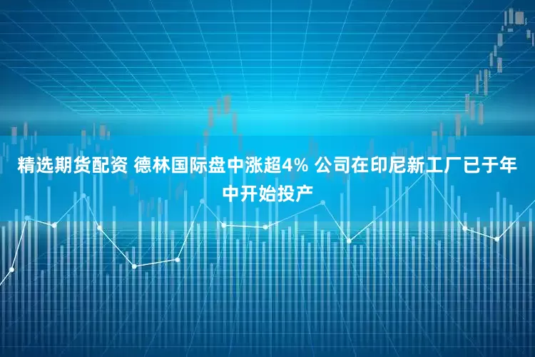 精选期货配资 德林国际盘中涨超4% 公司在印尼新工厂已于年中开始投产