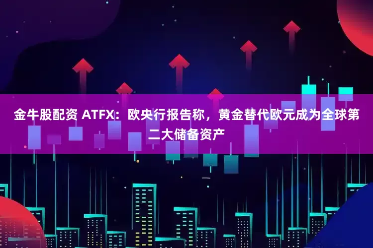 金牛股配资 ATFX：欧央行报告称，黄金替代欧元成为全球第二大储备资产
