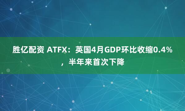 胜亿配资 ATFX：英国4月GDP环比收缩0.4%，半年来首次下降