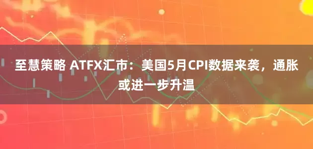 至慧策略 ATFX汇市：美国5月CPI数据来袭，通胀或进一步升温