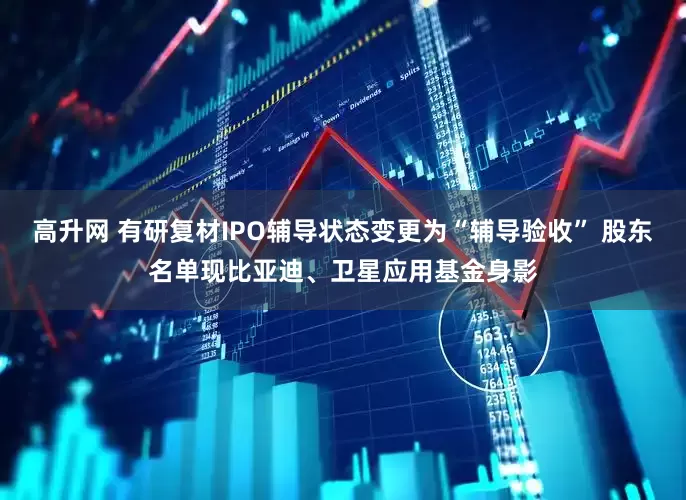 高升网 有研复材IPO辅导状态变更为“辅导验收” 股东名单现比亚迪、卫星应用基金身影