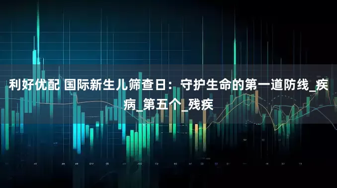 利好优配 国际新生儿筛查日：守护生命的第一道防线_疾病_第五个_残疾