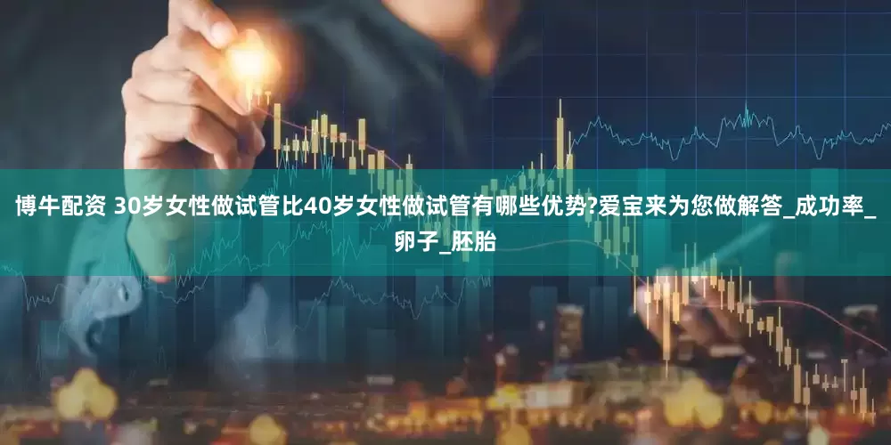 博牛配资 30岁女性做试管比40岁女性做试管有哪些优势?爱宝来为您做解答_成功率_卵子_胚胎