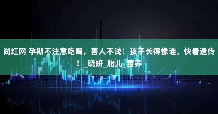 尚红网 孕期不注意吃喝，害人不浅！孩子长得像谁，快看遗传！_晓妍_胎儿_营养