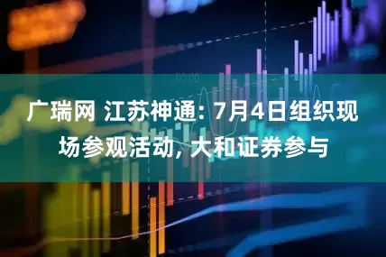 广瑞网 江苏神通: 7月4日组织现场参观活动, 大和证券参与