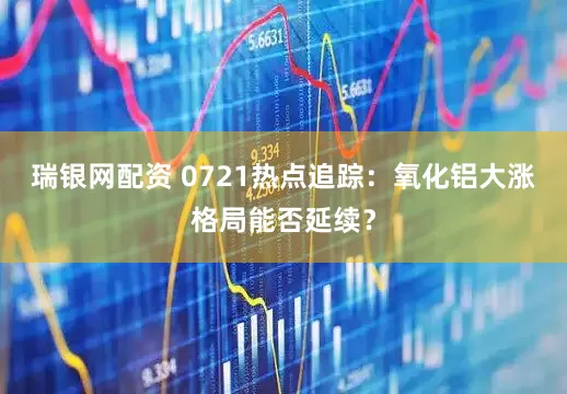 瑞银网配资 0721热点追踪：氧化铝大涨格局能否延续？