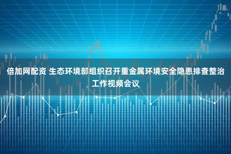 倍加网配资 生态环境部组织召开重金属环境安全隐患排查整治工作视频会议