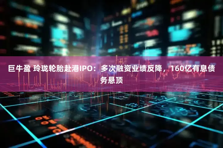 巨牛盈 玲珑轮胎赴港IPO：多次融资业绩反降，160亿有息债务悬顶