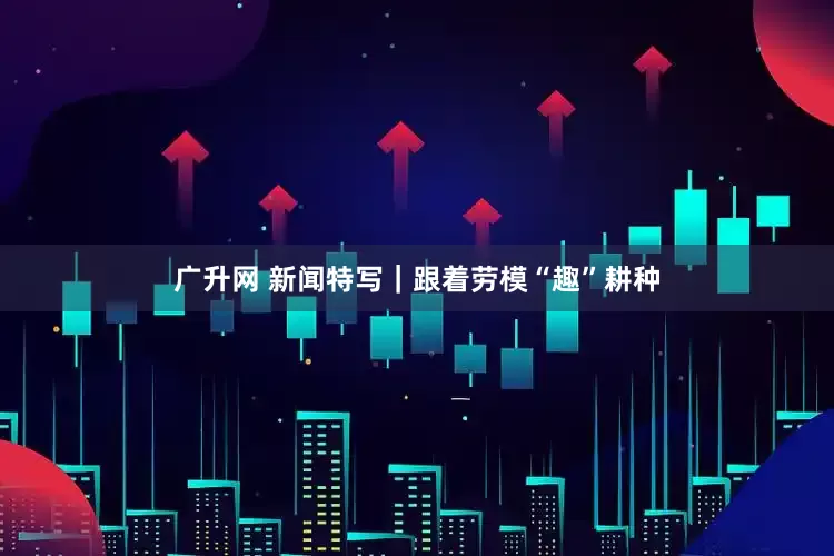 广升网 新闻特写｜跟着劳模“趣”耕种