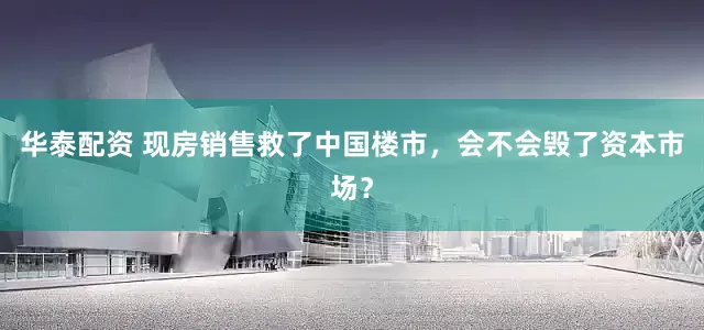 华泰配资 现房销售救了中国楼市，会不会毁了资本市场？