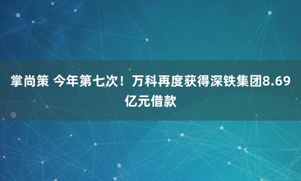 掌尚策 今年第七次！万科再度获得深铁集团8.69亿元借款