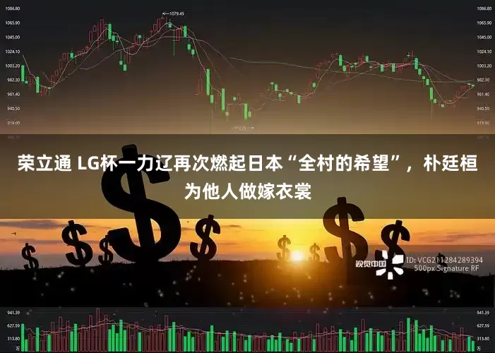 荣立通 LG杯一力辽再次燃起日本“全村的希望”，朴廷桓为他人做嫁衣裳