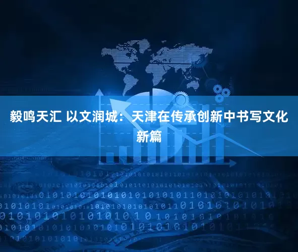 毅鸣天汇 以文润城：天津在传承创新中书写文化新篇