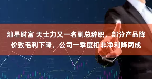 灿星财富 天士力又一名副总辞职，部分产品降价致毛利下降，公司一季度扣非净利降两成