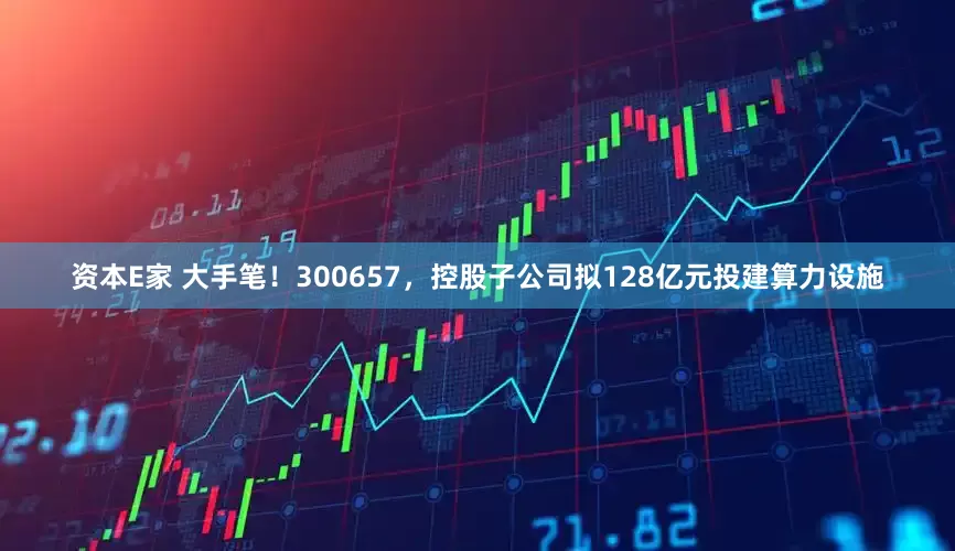 资本E家 大手笔！300657，控股子公司拟128亿元投建算力设施
