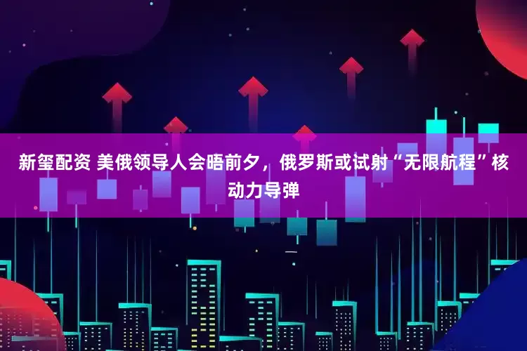 新玺配资 美俄领导人会晤前夕，俄罗斯或试射“无限航程”核动力导弹