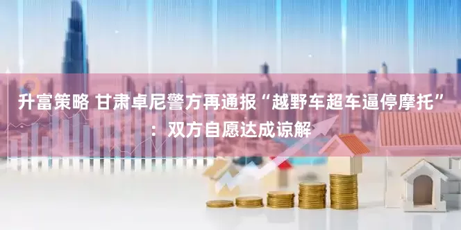升富策略 甘肃卓尼警方再通报“越野车超车逼停摩托”：双方自愿达成谅解