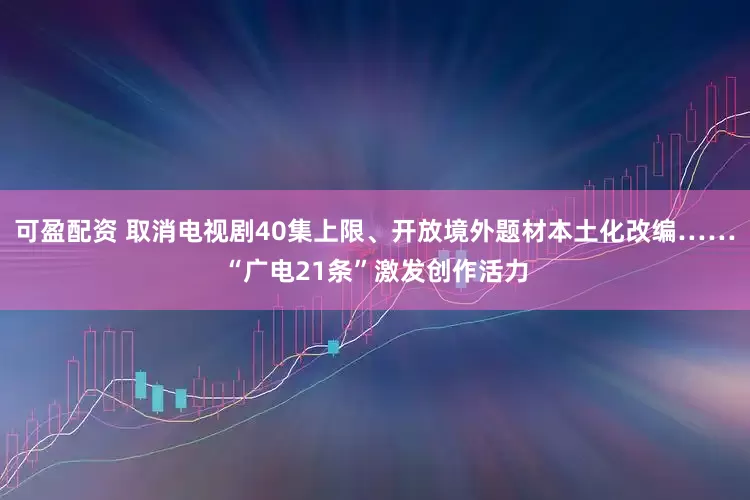可盈配资 取消电视剧40集上限、开放境外题材本土化改编……“广电21条”激发创作活力