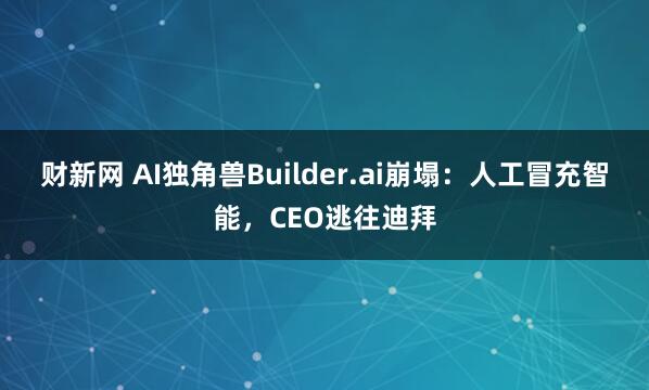 财新网 AI独角兽Builder.ai崩塌：人工冒充智能，CEO逃往迪拜