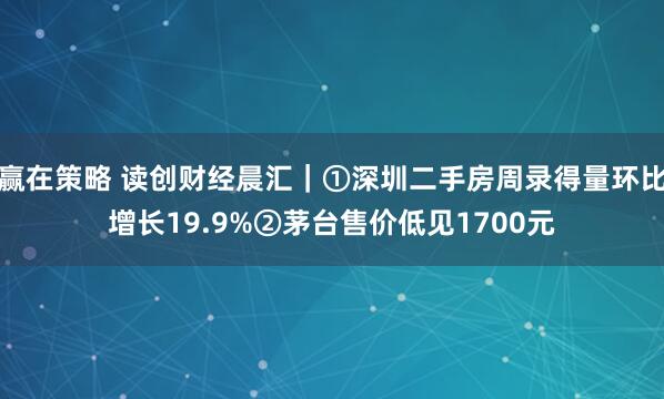 赢在策略 读创财经晨汇｜①深圳二手房周录得量环比增长19.9%②茅台售价低见1700元