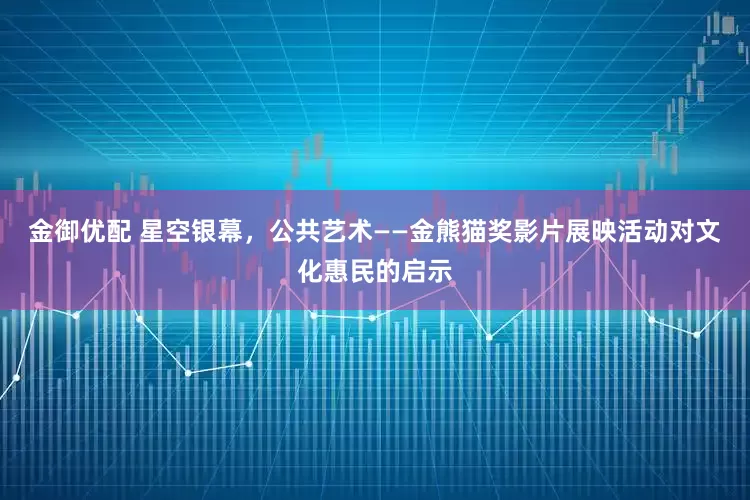 金御优配 星空银幕，公共艺术——金熊猫奖影片展映活动对文化惠民的启示