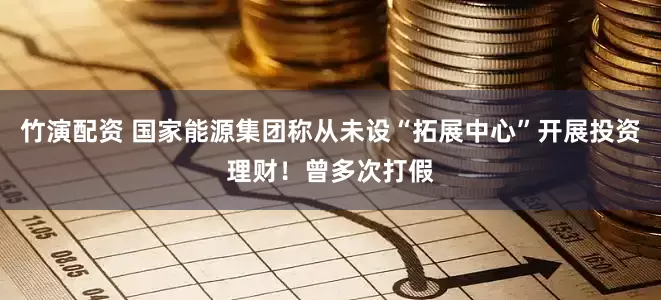竹演配资 国家能源集团称从未设“拓展中心”开展投资理财！曾多次打假