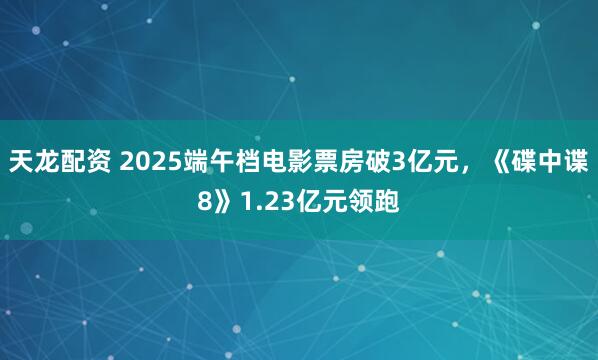 天龙配资 2025端午档电影票房破3亿元，《碟中谍8》1.23亿元领跑