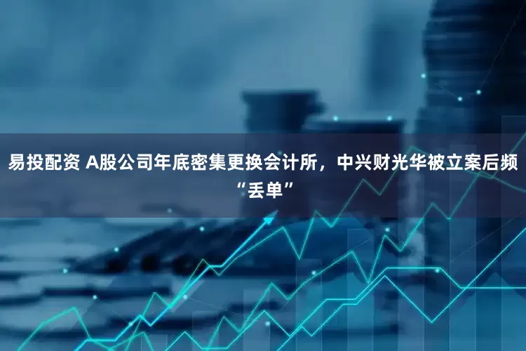 易投配资 A股公司年底密集更换会计所，中兴财光华被立案后频“丢单”
