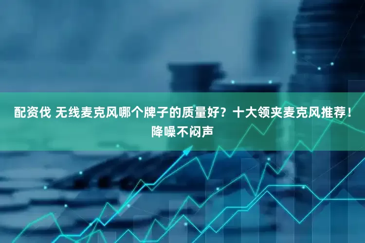配资伐 无线麦克风哪个牌子的质量好？十大领夹麦克风推荐！降噪不闷声