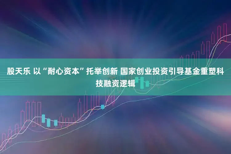 股天乐 以“耐心资本”托举创新 国家创业投资引导基金重塑科技融资逻辑