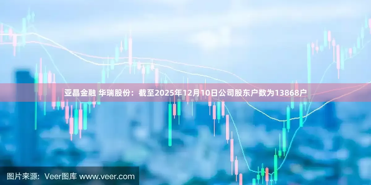亚晶金融 华瑞股份：截至2025年12月10日公司股东户数为13868户