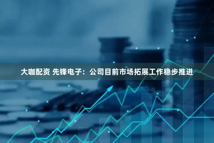 大咖配资 先锋电子：公司目前市场拓展工作稳步推进