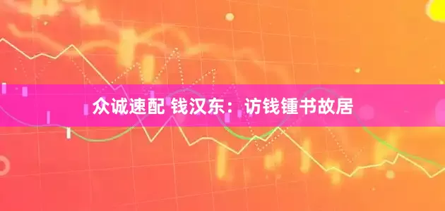 众诚速配 钱汉东：访钱锺书故居