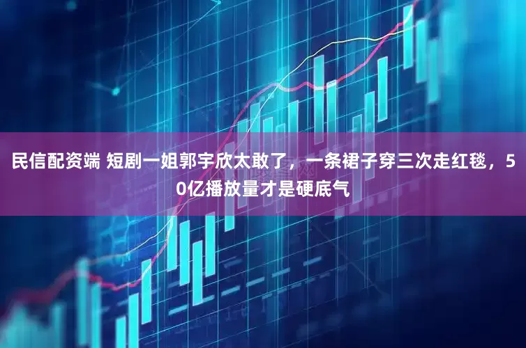 民信配资端 短剧一姐郭宇欣太敢了，一条裙子穿三次走红毯，50亿播放量才是硬底气