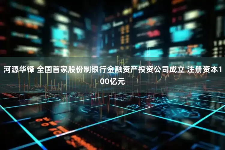 河源华锋 全国首家股份制银行金融资产投资公司成立 注册资本100亿元