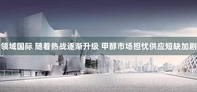 领域国际 随着热战逐渐升级 甲醇市场担忧供应短缺加剧