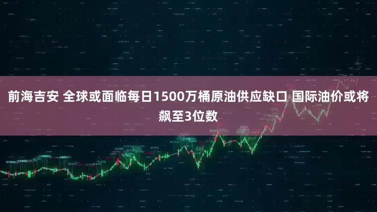 前海吉安 全球或面临每日1500万桶原油供应缺口 国际油价或将飙至3位数