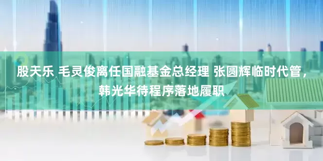 股天乐 毛灵俊离任国融基金总经理 张圆辉临时代管，韩光华待程序落地履职